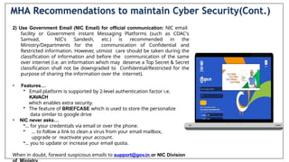 2) Use Government Email (NIC Email) for official communication: NlC email
facility or Government instant Messaging Platforms (such as CDAC's
Samvad, NIC's Sandesh, etc.) is recommended in the
Ministry/Departments for the communication of Confidential and
Restricted information. However, utmost care should be taken during the
classification of information and before the communication of the same
over internet (i.e. an information which may deserve a Top Secret & Secret
classification shall not be downgraded to Confidential/Restricted for the
purpose of sharing the information over the internet).
• Features…
• Email platform is supported by 2-level authentication factor i.e.
KAVACH
which enables extra security.
• The feature of BRIEFCASE which is used to store the personalize
data similar to google drive
• NIC never asks…
•… for your credentials via email or over the phone.
• … to follow a link to clean a virus from your email mailbox,
upgrade or reactivate your account.
•… you to update or increase your email quota.
When in doubt, forward suspicious emails to support@gov.in or NIC Division
MHA Recommendations to maintain Cyber Security(Cont.)
 