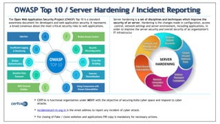 The Open Web Application Security Project (OWASP) Top 10 is a standard
awareness document for developers and web application security. It represents
a broad consensus about the most critical security risks to web applications.
OWASP Top 10 / Server Hardening / Incident Reporting
Server hardening is a set of disciplines and techniques which improve the
security of an server. Hardening is the changes made in configuration, access
control, network settings and server environment, including applications, in
order to improve the server security and overall security of an organization’s
IT infrastructure
.
 CERT-In is functional organization under MEitY with the objective of securing India cyber space and respond to cyber
attacks.
 incident@cert-in.org.in is the email address to report any incident of cyber attack.
 For closing of Fake / clone websites and applications FIR copy is mandatory for necessary actions.
 
