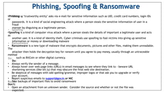•Phishing: a ‘trustworthy entity’ asks via e-mail for sensitive information such as UID, credit card numbers, login IDs
or
passwords. It is a kind of social engineering attack where a person steals the sensitive information of user in a
fraud
manner by disguising as a legitimate person.
•Spoofing is a kind of computer virus attack where a person steals the details of important a legitimate user and acts
as
another user. It is a kind of identity theft. Cyber criminals use spoofing to fool victims into giving up sensitive
information or money or downloading malware
• Ransomware is a new type of malware that encrypts documents, pictures and other files, making them unreadable.
The
attacker then holds the decryption key for ransom until you agree to pay money, usually through an untraceable
method
such as BitCoin or other digital currency.
Do:
• Always verify the sender of a message.
• Always hover over web page links (URLs) in email messages to see where they link to – beware URL
shortening services (like bit.ly) that may obscure the final web site destination.
• Be skeptical of messages with odd spelling/grammar, improper logos or that ask you to upgrade or verify
your account.
• Report suspicious emails to support@gov.in or NIC
• Take backups of important files to avoid ransomware
Don’t:
• Open an attachment from an unknown sender. Consider the source and whether or not the file was
expected.
 