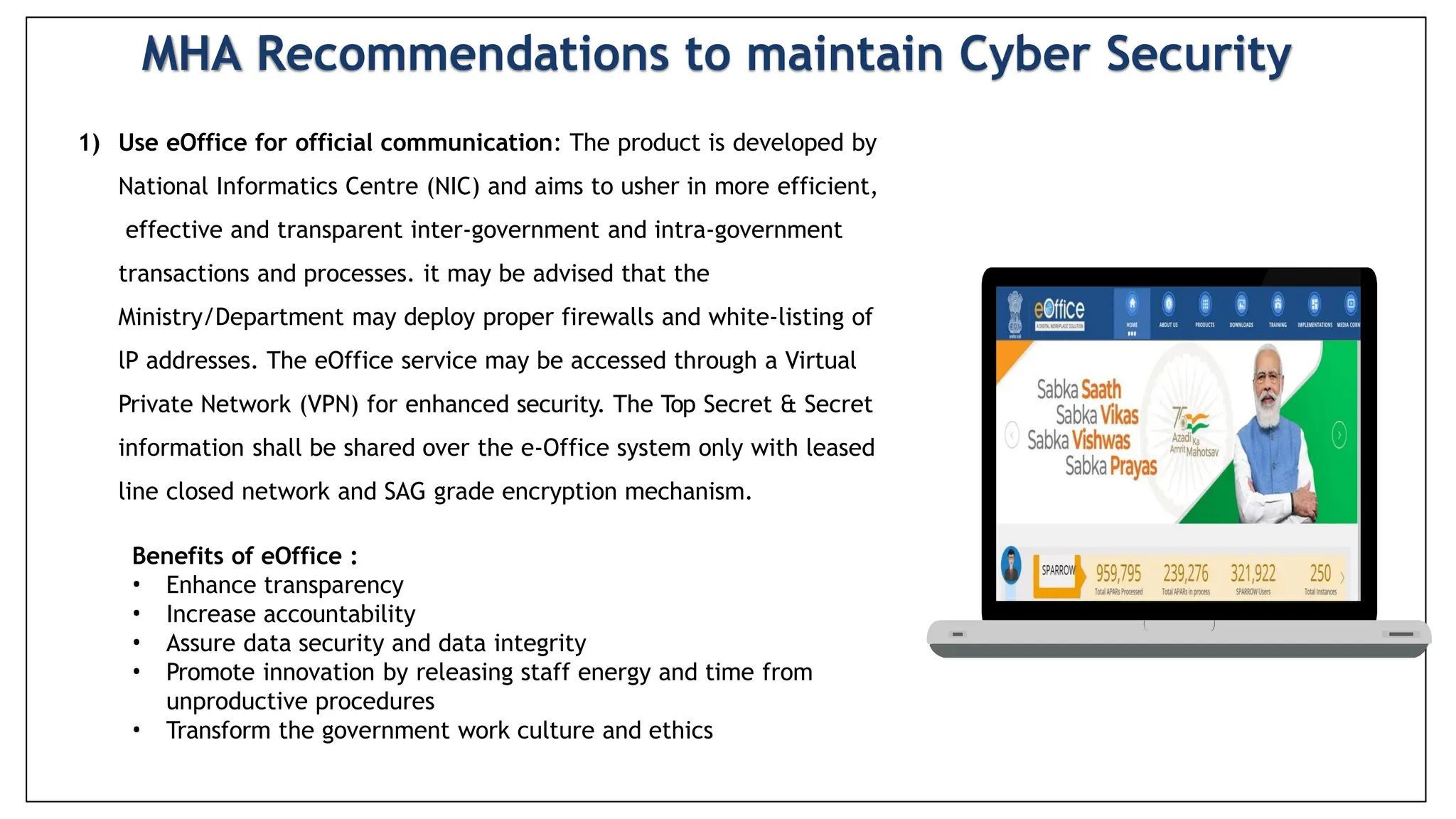 1) Use eOffice for official communication: The product is developed by
National Informatics Centre (NIC) and aims to usher in more efficient,
effective and transparent inter-government and intra-government
transactions and processes. it may be advised that the
Ministry/Department may deploy proper firewalls and white-listing of
lP addresses. The eOffice service may be accessed through a Virtual
Private Network (VPN) for enhanced security. The Top Secret & Secret
information shall be shared over the e-Office system only with leased
line closed network and SAG grade encryption mechanism.
Benefits of eOffice :
• Enhance transparency
• Increase accountability
• Assure data security and data integrity
• Promote innovation by releasing staff energy and time from
unproductive procedures
• Transform the government work culture and ethics
MHA Recommendations to maintain Cyber Security
 