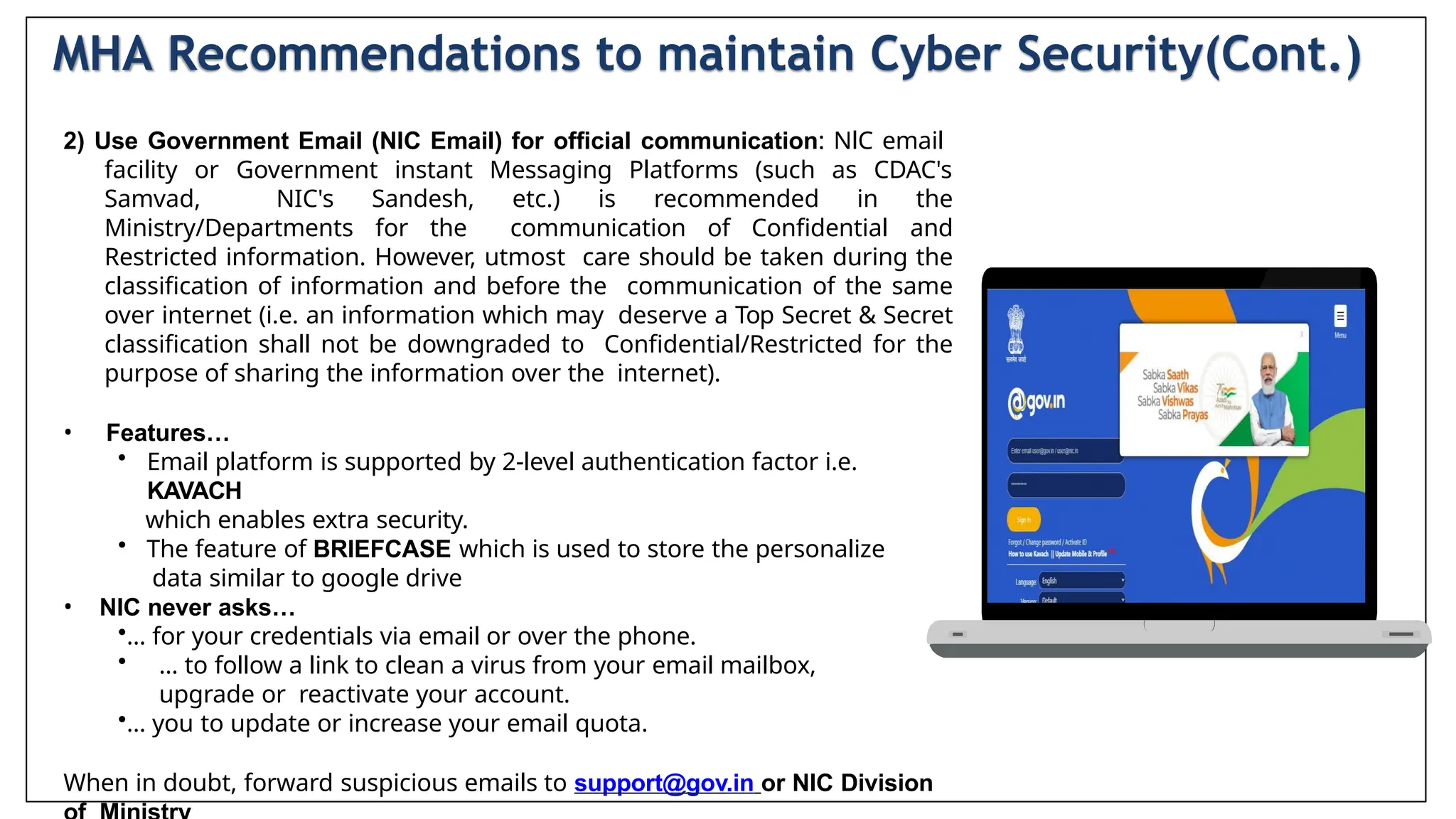 2) Use Government Email (NIC Email) for official communication: NlC email
facility or Government instant Messaging Platforms (such as CDAC's
Samvad, NIC's Sandesh, etc.) is recommended in the
Ministry/Departments for the communication of Confidential and
Restricted information. However, utmost care should be taken during the
classification of information and before the communication of the same
over internet (i.e. an information which may deserve a Top Secret & Secret
classification shall not be downgraded to Confidential/Restricted for the
purpose of sharing the information over the internet).
• Features…
• Email platform is supported by 2-level authentication factor i.e.
KAVACH
which enables extra security.
• The feature of BRIEFCASE which is used to store the personalize
data similar to google drive
• NIC never asks…
•… for your credentials via email or over the phone.
• … to follow a link to clean a virus from your email mailbox,
upgrade or reactivate your account.
•… you to update or increase your email quota.
When in doubt, forward suspicious emails to support@gov.in or NIC Division
MHA Recommendations to maintain Cyber Security(Cont.)
 