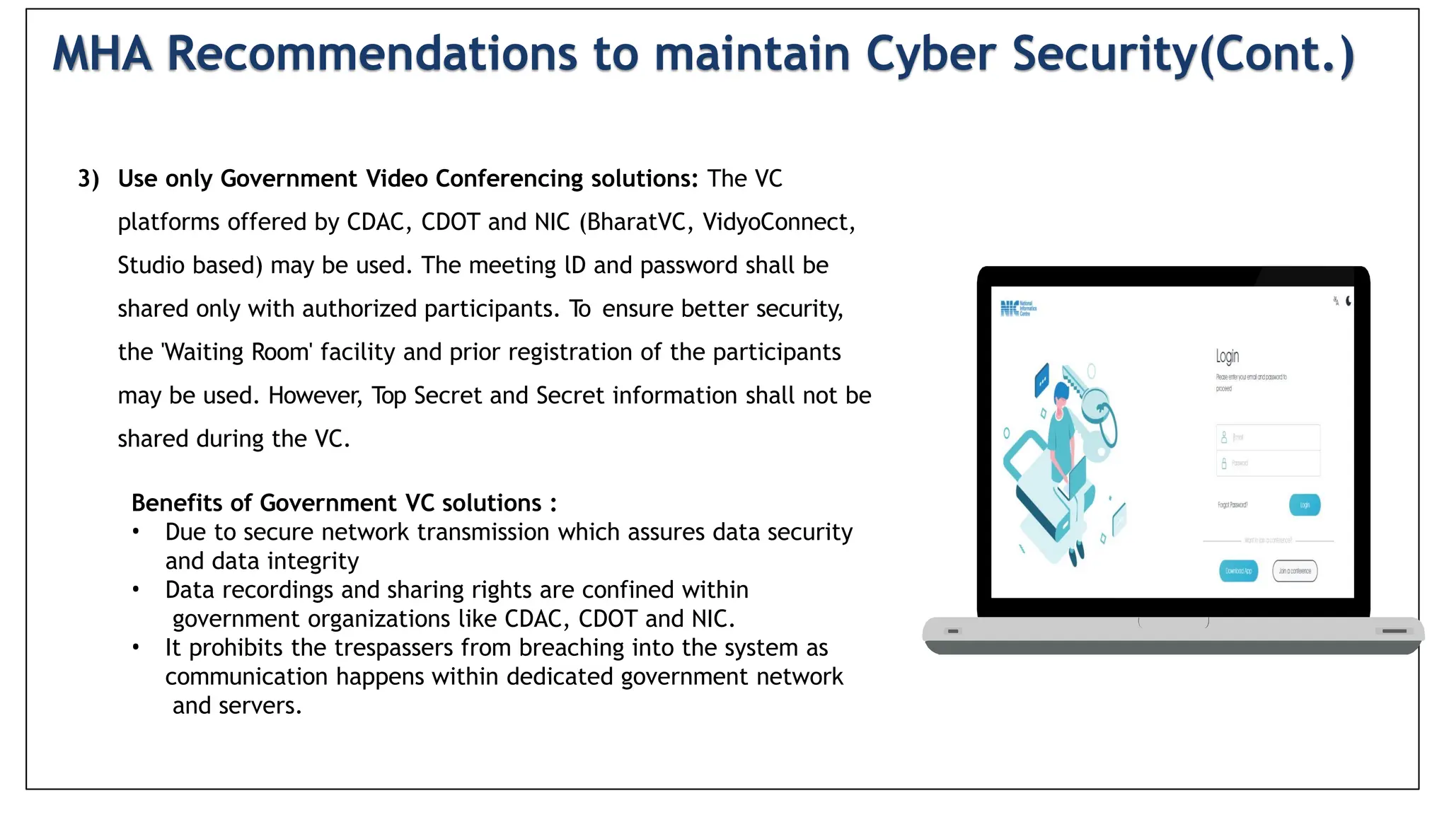 3) Use only Government Video Conferencing solutions: The VC
platforms offered by CDAC, CDOT and NIC (BharatVC, VidyoConnect,
Studio based) may be used. The meeting lD and password shall be
shared only with authorized participants. To ensure better security,
the 'Waiting Room' facility and prior registration of the participants
may be used. However, Top Secret and Secret information shall not be
shared during the VC.
Benefits of Government VC solutions :
• Due to secure network transmission which assures data security
and data integrity
• Data recordings and sharing rights are confined within
government organizations like CDAC, CDOT and NIC.
• It prohibits the trespassers from breaching into the system as
communication happens within dedicated government network
and servers.
MHA Recommendations to maintain Cyber Security(Cont.)
 