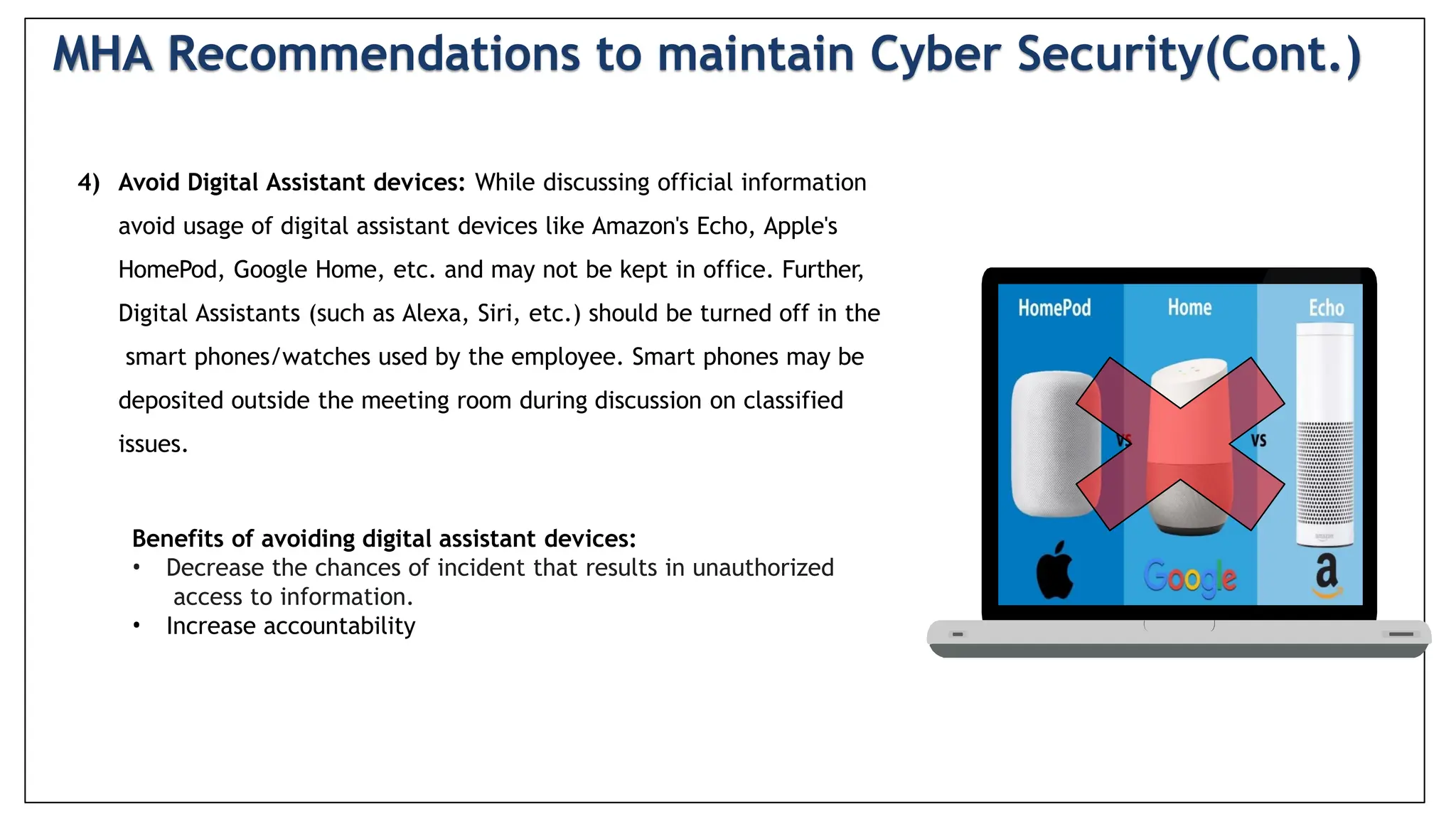 4) Avoid Digital Assistant devices: While discussing official information
avoid usage of digital assistant devices like Amazon's Echo, Apple's
HomePod, Google Home, etc. and may not be kept in office. Further,
Digital Assistants (such as Alexa, Siri, etc.) should be turned off in the
smart phones/watches used by the employee. Smart phones may be
deposited outside the meeting room during discussion on classified
issues.
Benefits of avoiding digital assistant devices:
• Decrease the chances of incident that results in unauthorized
access to information.
• Increase accountability
MHA Recommendations to maintain Cyber Security(Cont.)
 