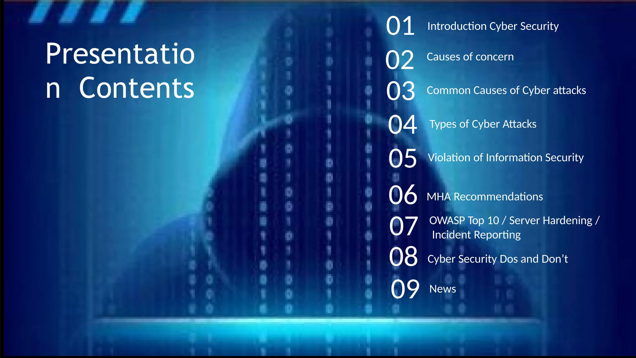 Causes of concern
Common Causes of Cyber attacks
Types of Cyber Attacks
OWASP Top 10 / Server Hardening /
Incident Reporting
Violation of Information Security
01
02
Introduction Cyber Security
Presentatio
n Contents
MHA Recommendations
News
03
04
05
06
07
08
09
Cyber Security Dos and Don’t
 