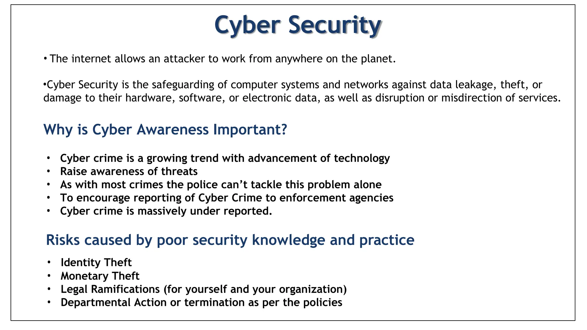 Cyber Security
• The internet allows an attacker to work from anywhere on the planet.
•Cyber Security is the safeguarding of computer systems and networks against data leakage, theft, or
damage to their hardware, software, or electronic data, as well as disruption or misdirection of services.
Why is Cyber Awareness Important?
• Cyber crime is a growing trend with advancement of technology
• Raise awareness of threats
• As with most crimes the police can’t tackle this problem alone
• To encourage reporting of Cyber Crime to enforcement agencies
• Cyber crime is massively under reported.
Risks caused by poor security knowledge and practice
• Identity Theft
• Monetary Theft
• Legal Ramifications (for yourself and your organization)
• Departmental Action or termination as per the policies
 