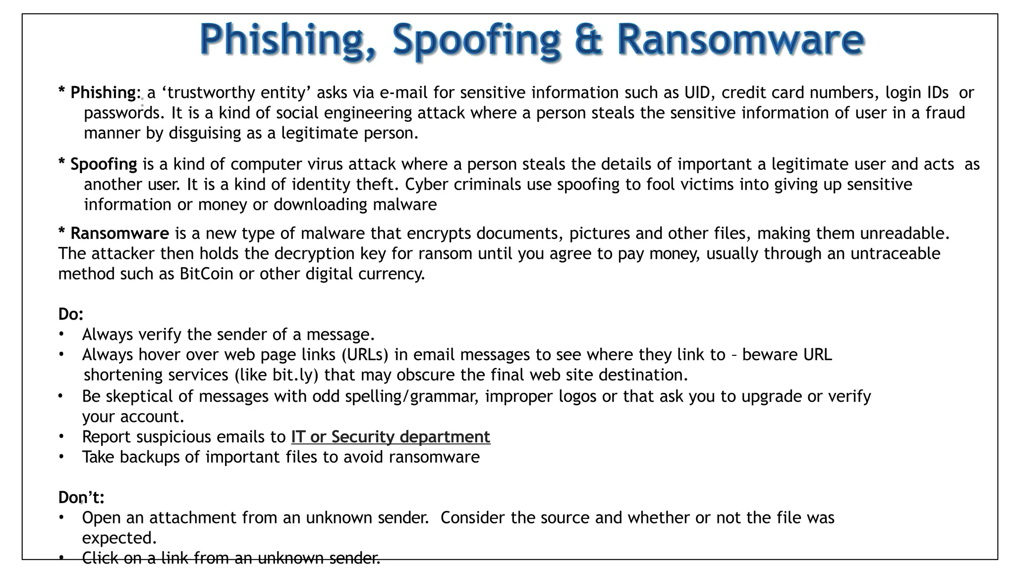 * Phishing: a ‘trustworthy entity’ asks via e-mail for sensitive information such as UID, credit card numbers, login IDs or
passwords. It is a kind of social engineering attack where a person steals the sensitive information of user in a fraud
manner by disguising as a legitimate person.
* Spoofing is a kind of computer virus attack where a person steals the details of important a legitimate user and acts as
another user. It is a kind of identity theft. Cyber criminals use spoofing to fool victims into giving up sensitive
information or money or downloading malware
* Ransomware is a new type of malware that encrypts documents, pictures and other files, making them unreadable.
The attacker then holds the decryption key for ransom until you agree to pay money, usually through an untraceable
method such as BitCoin or other digital currency.
Do:
• Always verify the sender of a message.
• Always hover over web page links (URLs) in email messages to see where they link to – beware URL
shortening services (like bit.ly) that may obscure the final web site destination.
• Be skeptical of messages with odd spelling/grammar, improper logos or that ask you to upgrade or verify
your account.
• Report suspicious emails to IT or Security department
• Take backups of important files to avoid ransomware
Don’t:
• Open an attachment from an unknown sender. Consider the source and whether or not the file was
expected.
• Click on a link from an unknown sender.
 