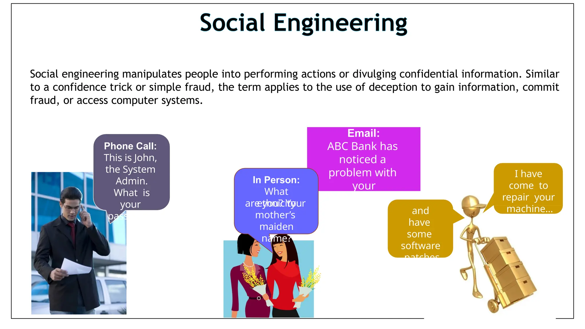 Social engineering manipulates people into performing actions or divulging confidential information. Similar
to a confidence trick or simple fraud, the term applies to the use of deception to gain information, commit
fraud, or access computer systems.
Phone Call:
This is John,
the System
Admin.
What is
your
password?
Email:
ABC Bank has
noticed a
problem with
your
account…
In Person:
What
ethnicity
are you? Your
mother’s
maiden
name?
and
have
some
software
patches
I have
come to
repair your
machine…
 