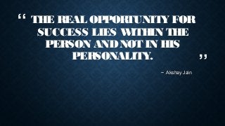 “

THE REAL OPPORTUNITY FOR
SUCCESS LIES W
ITHIN THE
PERSON AND NOT IN HIS
PERSONALITY.
~ Akshay Jain

”

 