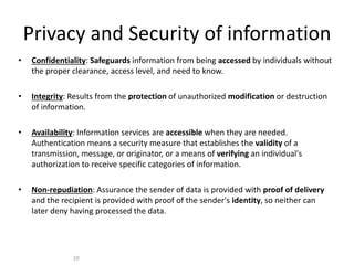 Privacy and Security of information
• Confidentiality: Safeguards information from being accessed by individuals without
the proper clearance, access level, and need to know.
• Integrity: Results from the protection of unauthorized modification or destruction
of information.
• Availability: Information services are accessible when they are needed.
Authentication means a security measure that establishes the validity of a
transmission, message, or originator, or a means of verifying an individual's
authorization to receive specific categories of information.
• Non-repudiation: Assurance the sender of data is provided with proof of delivery
and the recipient is provided with proof of the sender's identity, so neither can
later deny having processed the data.
10
 