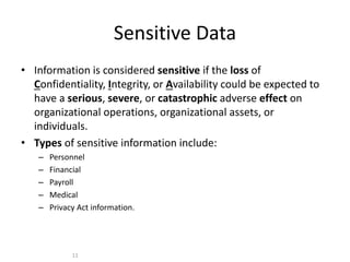 Sensitive Data
• Information is considered sensitive if the loss of
Confidentiality, Integrity, or Availability could be expected to
have a serious, severe, or catastrophic adverse effect on
organizational operations, organizational assets, or
individuals.
• Types of sensitive information include:
– Personnel
– Financial
– Payroll
– Medical
– Privacy Act information.
11
 
