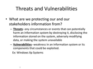 Threats and Vulnerabilities
• What are we protecting our and our
stakeholders information from?
– Threats--any circumstances or events that can potentially
harm an information system by destroying it, disclosing the
information stored on the system, adversely modifying
data, or making the system unavailable
– Vulnerabilities--weakness in an information system or its
components that could be exploited.
Ex: Windows Xp Systems
12
 