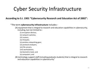 Cyber Security Infrastructure
According to S.I. 1901 “Cybersecurity Research and Education Act of 2002”:
“The term cybersecurity infrastructure includes--
(A) equipment that is integral to research and education capabilities in cybersecurity,
including, but not limited to--
(i) encryption devices;
(ii) network switches;
(iii) routers;
(iv) firewalls;
(v) wireless networking gear;
(vi) protocol analyzers;
(vii) file servers;
(viii) workstations;
(ix) biometric tools; and
(x) computers; and
(B) technology support staff (including graduate students) that is integral to research
and education capabilities in cybersecurity.”
15
 