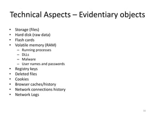 Technical Aspects – Evidentiary objects
• Storage (files)
• Hard disk (raw data)
• Flash cards
• Volatile memory (RAM)
– Running processes
– DLLs
– Malware
– User names and passwords
• Registry keys
• Deleted files
• Cookies
• Browser caches/history
• Network connections history
• Network Logs
16
 