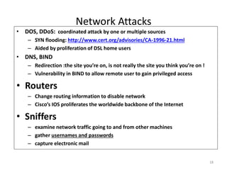 18
Network Attacks
• DOS, DDoS: coordinated attack by one or multiple sources
– SYN flooding: http://www.cert.org/advisories/CA-1996-21.html
– Aided by proliferation of DSL home users
• DNS, BIND
– Redirection :the site you’re on, is not really the site you think you’re on !
– Vulnerability in BIND to allow remote user to gain privileged access
• Routers
– Change routing information to disable network
– Cisco’s IOS proliferates the worldwide backbone of the Internet
• Sniffers
– examine network traffic going to and from other machines
– gather usernames and passwords
– capture electronic mail
 