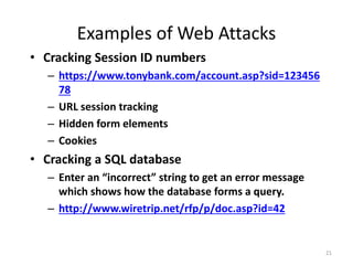 Examples of Web Attacks
• Cracking Session ID numbers
– https://www.tonybank.com/account.asp?sid=123456
78
– URL session tracking
– Hidden form elements
– Cookies
• Cracking a SQL database
– Enter an “incorrect” string to get an error message
which shows how the database forms a query.
– http://www.wiretrip.net/rfp/p/doc.asp?id=42
21
 