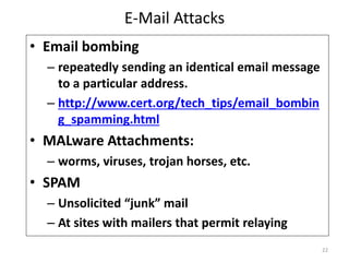 E-Mail Attacks
• Email bombing
– repeatedly sending an identical email message
to a particular address.
– http://www.cert.org/tech_tips/email_bombin
g_spamming.html
• MALware Attachments:
– worms, viruses, trojan horses, etc.
• SPAM
– Unsolicited “junk” mail
– At sites with mailers that permit relaying
22
 