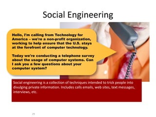 Social Engineering
29
Hello, I'm calling from Technology for
America – we're a non-profit organization,
working to help ensure that the U.S. stays
at the forefront of computer technology.
Today we're conducting a telephone survey
about the usage of computer systems. Can
I ask you a few questions about your
computer system?
Social engineering is a collection of techniques intended to trick people into
divulging private information. Includes calls emails, web sites, text messages,
interviews, etc.
 