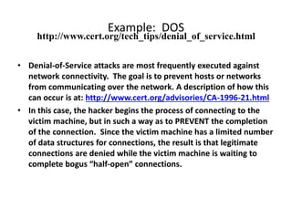 Example: DOS
• Denial-of-Service attacks are most frequently executed against
network connectivity. The goal is to prevent hosts or networks
from communicating over the network. A description of how this
can occur is at: http://www.cert.org/advisories/CA-1996-21.html
• In this case, the hacker begins the process of connecting to the
victim machine, but in such a way as to PREVENT the completion
of the connection. Since the victim machine has a limited number
of data structures for connections, the result is that legitimate
connections are denied while the victim machine is waiting to
complete bogus “half-open” connections.
http://www.cert.org/tech_tips/denial_of_service.html
 