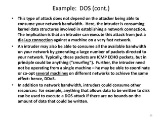 Example: DOS (cont.)
• This type of attack does not depend on the attacker being able to
consume your network bandwidth. Here, the intruder is consuming
kernel data structures involved in establishing a network connection.
The implication is that an intruder can execute this attack from just a
dial-up connection against a machine on a very fast network.
• An intruder may also be able to consume all the available bandwidth
on your network by generating a large number of packets directed to
your network. Typically, these packets are ICMP ECHO packets, but in
principle could be anything (“smurfing”). Further, the intruder need
not be operating from a single machine – he may be able to coordinate
or co-opt several machines on different networks to achieve the same
effect: hence, DDoS.
• In addition to network bandwidth, intruders could consume other
resources: for example, anything that allows data to be written to disk
can be used to execute a DOS attack if there are no bounds on the
amount of data that could be written.
33
 