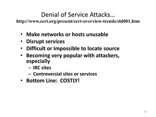 Denial of Service Attacks…
• Make networks or hosts unusable
• Disrupt services
• Difficult or Impossible to locate source
• Becoming very popular with attackers,
especially
– IRC sites
– Controversial sites or services
• Bottom Line: COSTLY!
http://www.cert.org/present/cert-overview-trends/sld001.htm
34
 