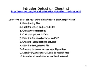 Intruder Detection Checklist
Look for Signs That Your System May Have Been Compromised
1. Examine log files
2. Look for setuid and setgid Files
3. Check system binaries
4. Check for packet sniffers
5. Examine files run by 'cron' and 'at'.
6. Check for unauthorized services
7. Examine /etc/passwd file
8. Check system and network configuration
9. Look everywhere for unusual or hidden files
10. Examine all machines on the local network
http://www.cert.org/tech_tips/intruder_detection_checklist.html
35
 