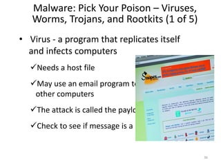 Malware: Pick Your Poison – Viruses,
Worms, Trojans, and Rootkits (1 of 5)
• Virus - a program that replicates itself
and infects computers
Needs a host file
May use an email program to infect
other computers
The attack is called the payload
Check to see if message is a hoax
36
 