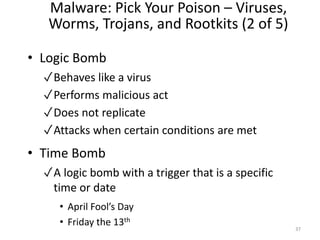 Malware: Pick Your Poison – Viruses,
Worms, Trojans, and Rootkits (2 of 5)
• Logic Bomb
✓Behaves like a virus
✓Performs malicious act
✓Does not replicate
✓Attacks when certain conditions are met
• Time Bomb
✓A logic bomb with a trigger that is a specific
time or date
• April Fool’s Day
• Friday the 13th
37
 