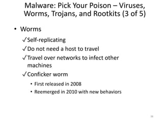 Malware: Pick Your Poison – Viruses,
Worms, Trojans, and Rootkits (3 of 5)
• Worms
✓Self-replicating
✓Do not need a host to travel
✓Travel over networks to infect other
machines
✓Conficker worm
• First released in 2008
• Reemerged in 2010 with new behaviors
38
 