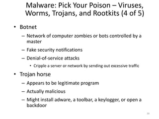 Malware: Pick Your Poison – Viruses,
Worms, Trojans, and Rootkits (4 of 5)
• Botnet
– Network of computer zombies or bots controlled by a
master
– Fake security notifications
– Denial-of-service attacks
• Cripple a server or network by sending out excessive traffic
• Trojan horse
– Appears to be legitimate program
– Actually malicious
– Might install adware, a toolbar, a keylogger, or open a
backdoor
39
 