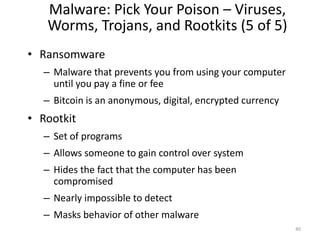 Malware: Pick Your Poison – Viruses,
Worms, Trojans, and Rootkits (5 of 5)
• Ransomware
– Malware that prevents you from using your computer
until you pay a fine or fee
– Bitcoin is an anonymous, digital, encrypted currency
• Rootkit
– Set of programs
– Allows someone to gain control over system
– Hides the fact that the computer has been
compromised
– Nearly impossible to detect
– Masks behavior of other malware
40
 
