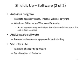 Shield’s Up – Software (2 of 2)
• Antivirus program
– Protects against viruses, Trojans, worms, spyware
– Windows 10 includes Windows Defender
• An antispyware program that performs both real-time protection
and system scanning
• Antispyware software
– Prevents adware and spyware from installing
• Security suite
– Package of security software
– Combination of features
44
 
