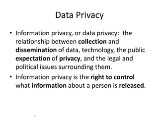 Data Privacy
• Information privacy, or data privacy: the
relationship between collection and
dissemination of data, technology, the public
expectation of privacy, and the legal and
political issues surrounding them.
• Information privacy is the right to control
what information about a person is released.
5
 