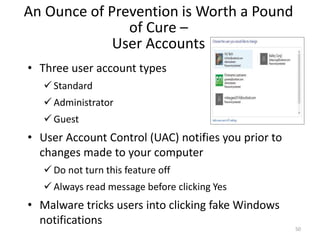 An Ounce of Prevention is Worth a Pound
of Cure –
User Accounts
• Three user account types
 Standard
 Administrator
 Guest
• User Account Control (UAC) notifies you prior to
changes made to your computer
 Do not turn this feature off
 Always read message before clicking Yes
• Malware tricks users into clicking fake Windows
notifications
50
 