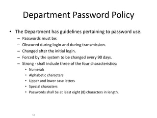 Department Password Policy
• The Department has guidelines pertaining to password use.
– Passwords must be:
– Obscured during login and during transmission.
– Changed after the initial login.
– Forced by the system to be changed every 90 days.
– Strong - shall include three of the four characteristics:
• Numerals
• Alphabetic characters
• Upper and lower case letters
• Special characters
• Passwords shall be at least eight (8) characters in length.
52
 