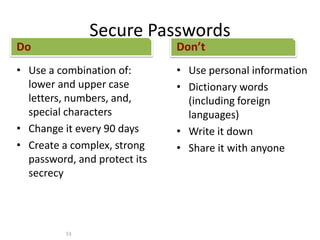 Secure Passwords
Do
• Use a combination of:
lower and upper case
letters, numbers, and,
special characters
• Change it every 90 days
• Create a complex, strong
password, and protect its
secrecy
Don’t
• Use personal information
• Dictionary words
(including foreign
languages)
• Write it down
• Share it with anyone
53
 