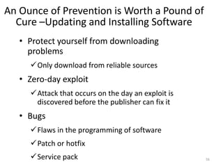 An Ounce of Prevention is Worth a Pound of
Cure –Updating and Installing Software
• Protect yourself from downloading
problems
Only download from reliable sources
• Zero-day exploit
Attack that occurs on the day an exploit is
discovered before the publisher can fix it
• Bugs
Flaws in the programming of software
Patch or hotfix
Service pack 56
 
