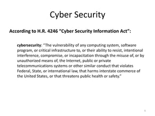 Cyber Security
According to H.R. 4246 “Cyber Security Information Act”:
cybersecurity: “The vulnerability of any computing system, software
program, or critical infrastructure to, or their ability to resist, intentional
interference, compromise, or incapacitation through the misuse of, or by
unauthorized means of, the Internet, public or private
telecommunications systems or other similar conduct that violates
Federal, State, or international law, that harms interstate commerce of
the United States, or that threatens public health or safety.”
6
 