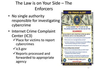 The Law is on Your Side – The
Enforcers
• No single authority
responsible for investigating
cybercrime
• Internet Crime Complaint
Center (IC3)
Place for victims to report
cybercrimes
ic3.gov
Reports processed and
forwarded to appropriate
agency
62
 