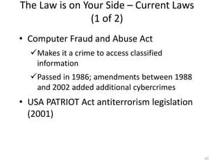 The Law is on Your Side – Current Laws
(1 of 2)
• Computer Fraud and Abuse Act
Makes it a crime to access classified
information
Passed in 1986; amendments between 1988
and 2002 added additional cybercrimes
• USA PATRIOT Act antiterrorism legislation
(2001)
63
 
