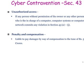 Cyber Contravention –Sec. 43
Unauthorized access –
 If any person without permission of the owner or any other person
who is the in charge of a computer, computer systems or computer
network commits any violation in Section 43 (a) – (j).
Penalty and compensation –
 Liable to pay damages by way of compensation to the tune of Rs. 5
Crores.
66
 