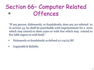 Section 66– Computer Related
Offences
“If any person, dishonestly, or fraudulently, does any act referred to
in section 43, he shall be punishable with imprisonment for a term
which may extend to three years or with fine which may extend to
five lakh rupees or with both.”
 Dishonestly or fraudulently as defined u/s 24/25 IPC
 Cognizable & Bailable.
67
 