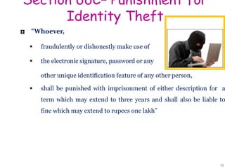 Section 66C– Punishment for
Identity Theft
“Whoever,
 fraudulently or dishonestly make use of
 the electronic signature, password or any
other unique identification feature of any other person,
 shall be punished with imprisonment of either description for a
term which may extend to three years and shall also be liable to
fine which may extend to rupees one lakh”
78
 