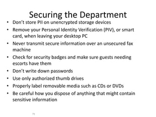 Securing the Department
• Don’t store PII on unencrypted storage devices
• Remove your Personal Identity Verification (PIV), or smart
card, when leaving your desktop PC
• Never transmit secure information over an unsecured fax
machine
• Check for security badges and make sure guests needing
escorts have them
• Don’t write down passwords
• Use only authorized thumb drives
• Properly label removable media such as CDs or DVDs
• Be careful how you dispose of anything that might contain
sensitive information
79
 