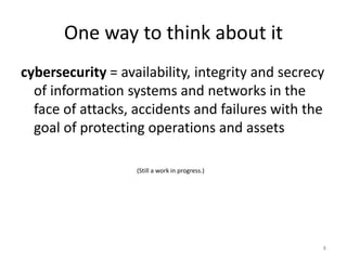 One way to think about it
cybersecurity = availability, integrity and secrecy
of information systems and networks in the
face of attacks, accidents and failures with the
goal of protecting operations and assets
(Still a work in progress.)
8
 