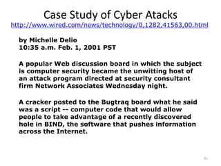81
Case Study of Cyber Atacks
by Michelle Delio
10:35 a.m. Feb. 1, 2001 PST
A popular Web discussion board in which the subject
is computer security became the unwitting host of
an attack program directed at security consultant
firm Network Associates Wednesday night.
A cracker posted to the Bugtraq board what he said
was a script -- computer code that would allow
people to take advantage of a recently discovered
hole in BIND, the software that pushes information
across the Internet.
http://www.wired.com/news/technology/0,1282,41563,00.html
 
