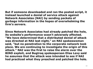 82
But if someone downloaded and ran the posted script, it
instead launched a denial of service attack against
Network Associates (NAI) by sending packets of
garbage information in the hopes of overwhelming the
firm's servers.
Since Network Associates had already patched the hole,
its website's performance wasn't adversely affected.
"We have determined that a distributed denial of attack
was directed at NAI last night," an NAI spokeswoman
said, "but no penetration to the corporate network took
place. We are continuing to investigate the origin of this
attack." NAI was the first to raise the alarm over the
BIND exploit, and Bugtraq spokesperson Elias Levy said
he assumes that the attack was intended to see if NAI
had practiced what they preached and patched the hole.
 