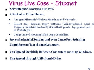Virus Live Case – Stuxnet
Very Effective, Size: 500 KiloByte.
Attacked in Three Phases
 it targets Microsoft Windows Machines and Networks.
 Sought Out Siemens Step7 software (Windows-based used to
Program Industrial Control Systems that Operate Equipment, such
as Centrifuges).
 Compromised Programmable Logic Controllers.
Spy on Industrial Systems and even Cause Fast-Spinning
Centrifuges to Tear themselves apart.
Can Spread Stealthily Between Computers running Windows.
Can Spread through USB thumb Drive.
83
 