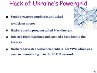 Hack of Ukraine’s Powergrid
Send spyware to employees and asked
to click on micros
Hackers used a program called BlackEnergy3
Infected their machines and opened a backdoor to the
hackers.
Hackers harvested worker credentials for VPNs which was
used to remotely log in to the SCADA network.
84
 