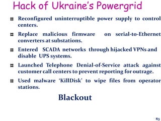 Hack of Ukraine’s Powergrid
Reconfigured uninterruptible power supply to control
centers.
Replace malicious firmware on serial-to-Ethernet
converters at substations.
Entered SCADA networks through hijacked VPNs and
disable UPS systems.
Launched Telephone Denial-of-Service attack against
customer call centers to prevent reporting for outrage.
Used malware ‘KillDisk’ to wipe files from operator
stations.
Blackout
85
 