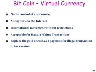 Bit Coin – Virtual Currency
Not in control of any Country
Anonymity on the Internet
International movement without restrictions
Acceptable for Hawala /Crime Transactions
Replace the gold or cash as a payment for illegal transaction
or tax evasion
86
 